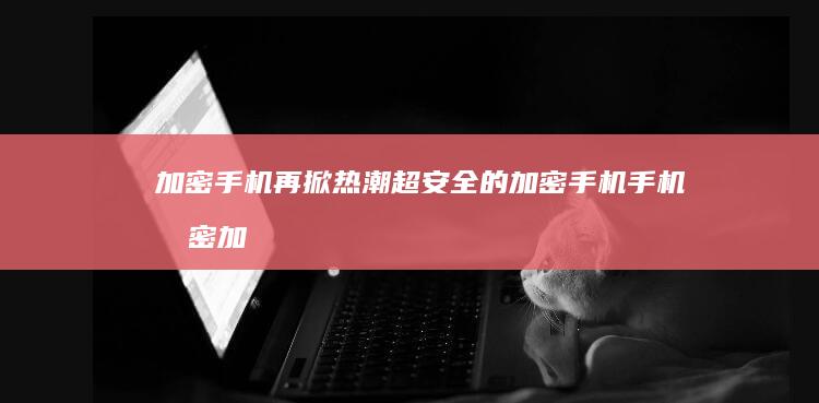 加密手机再掀热潮 超安全的加密手机手机加密「加密手机再掀热潮 超安全的加密手机」